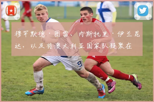 穆罕默德·图雷、内斯托里·伊兰昆达，以及将澳大利亚国家队凝聚在一起的那股力量